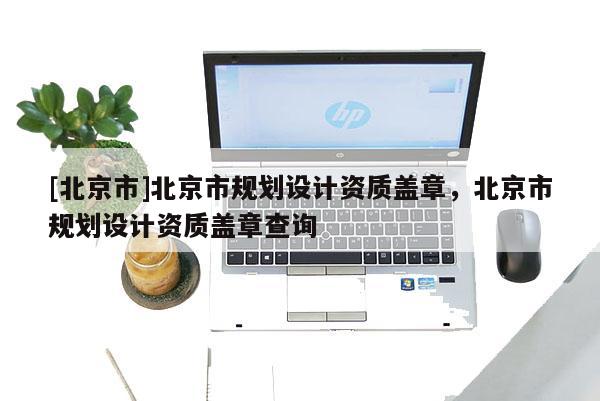 [北京市]北京市規(guī)劃設(shè)計資質(zhì)蓋章，北京市規(guī)劃設(shè)計資質(zhì)蓋章查詢