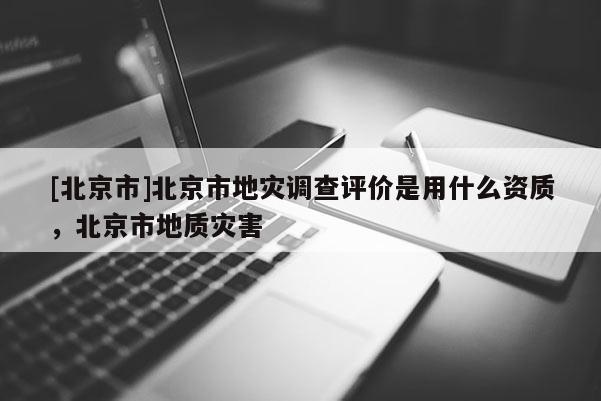 [北京市]北京市地災調(diào)查評價是用什么資質(zhì)，北京市地質(zhì)災害