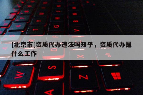 [北京市]資質(zhì)代辦違法嗎知乎，資質(zhì)代辦是什么工作