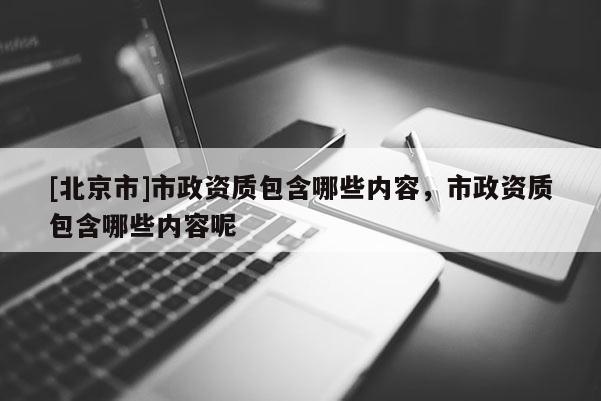[北京市]市政資質包含哪些內容，市政資質包含哪些內容呢