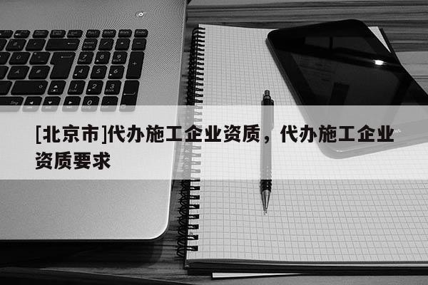 [北京市]代辦施工企業(yè)資質，代辦施工企業(yè)資質要求