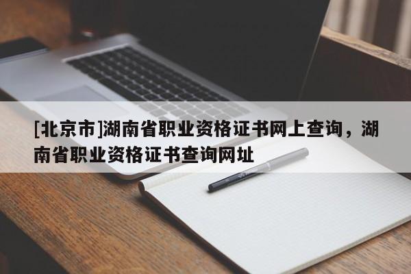 [北京市]湖南省職業(yè)資格證書網(wǎng)上查詢，湖南省職業(yè)資格證書查詢網(wǎng)址