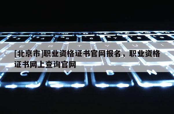 [北京市]職業(yè)資格證書官網(wǎng)報名，職業(yè)資格證書網(wǎng)上查詢官網(wǎng)