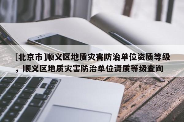 [北京市]順義區(qū)地質(zhì)災(zāi)害防治單位資質(zhì)等級(jí)，順義區(qū)地質(zhì)災(zāi)害防治單位資質(zhì)等級(jí)查詢