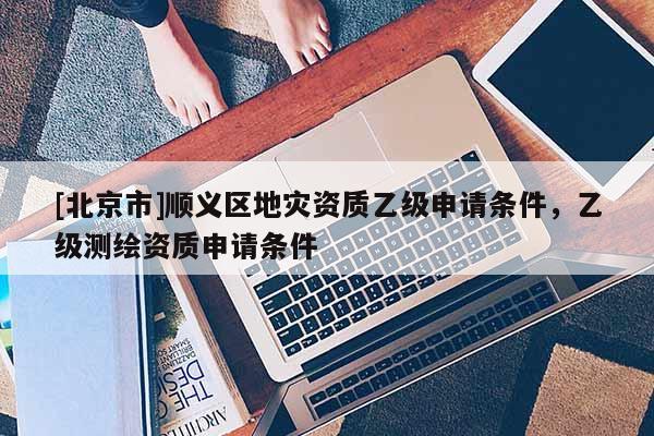 [北京市]順義區(qū)地災資質(zhì)乙級申請條件，乙級測繪資質(zhì)申請條件