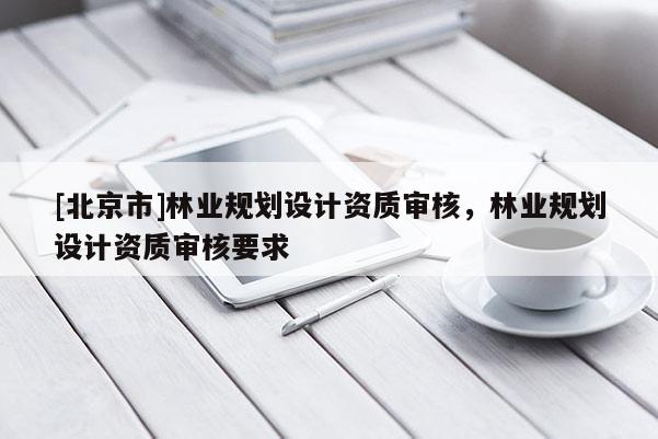 [北京市]林業(yè)規(guī)劃設(shè)計資質(zhì)審核，林業(yè)規(guī)劃設(shè)計資質(zhì)審核要求