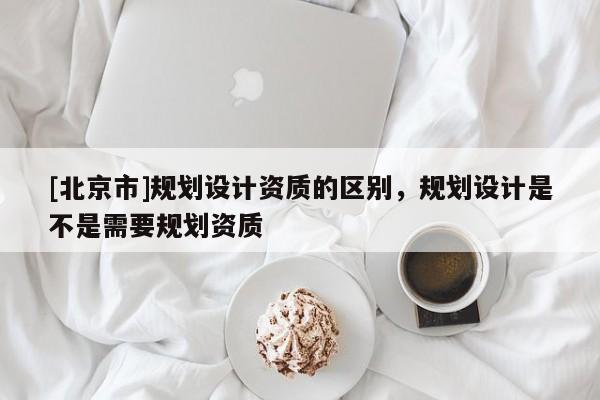 [北京市]規(guī)劃設(shè)計資質(zhì)的區(qū)別，規(guī)劃設(shè)計是不是需要規(guī)劃資質(zhì)