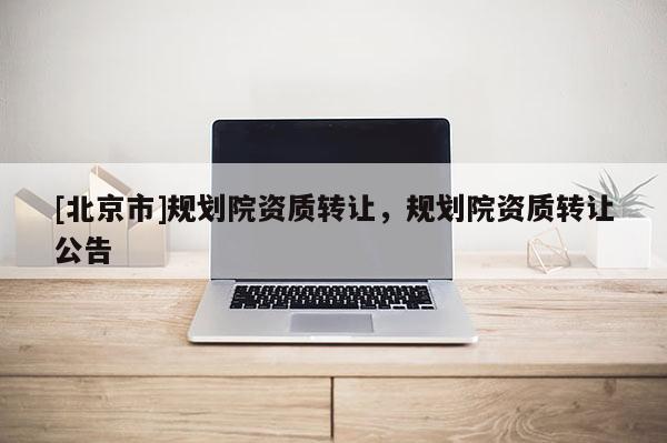 [北京市]規(guī)劃院資質(zhì)轉(zhuǎn)讓，規(guī)劃院資質(zhì)轉(zhuǎn)讓公告