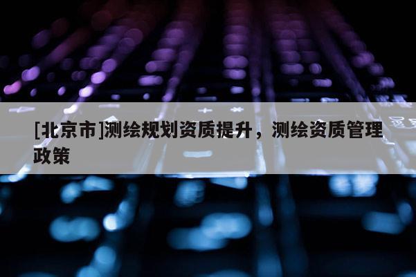 [北京市]測繪規(guī)劃資質(zhì)提升，測繪資質(zhì)管理政策