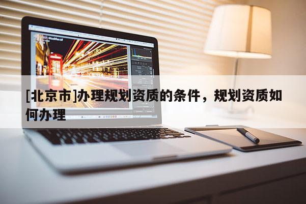 [北京市]辦理規(guī)劃資質(zhì)的條件，規(guī)劃資質(zhì)如何辦理