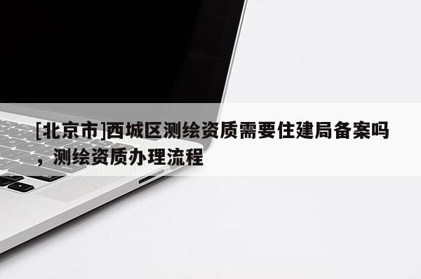 [北京市]西城區(qū)測繪資質(zhì)需要住建局備案嗎，測繪資質(zhì)辦理流程