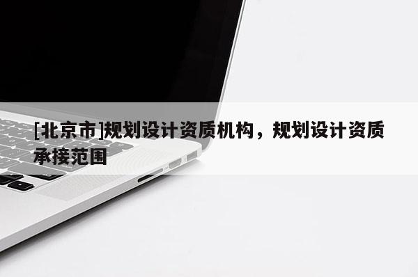 [北京市]規(guī)劃設計資質(zhì)機構(gòu)，規(guī)劃設計資質(zhì)承接范圍