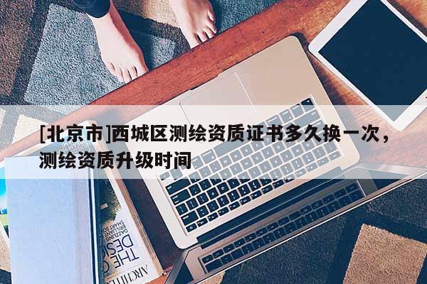 [北京市]西城區(qū)測繪資質(zhì)證書多久換一次，測繪資質(zhì)升級時間
