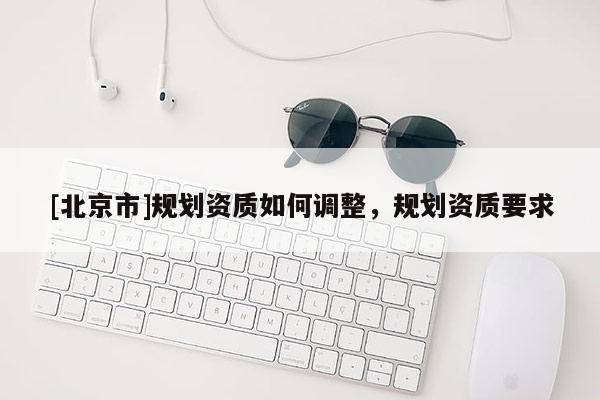 [北京市]規(guī)劃資質(zhì)如何調(diào)整，規(guī)劃資質(zhì)要求