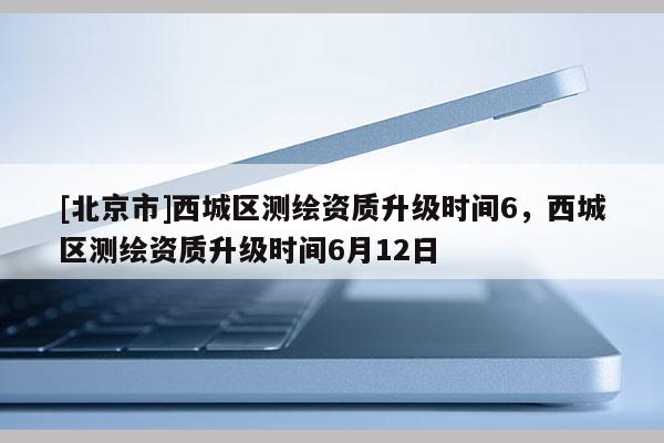 [北京市]西城區(qū)測繪資質(zhì)升級時間6，西城區(qū)測繪資質(zhì)升級時間6月12日