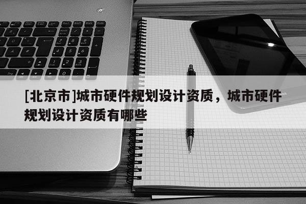[北京市]城市硬件規(guī)劃設計資質(zhì)，城市硬件規(guī)劃設計資質(zhì)有哪些
