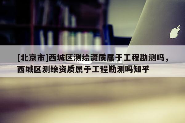 [北京市]西城區(qū)測(cè)繪資質(zhì)屬于工程勘測(cè)嗎，西城區(qū)測(cè)繪資質(zhì)屬于工程勘測(cè)嗎知乎