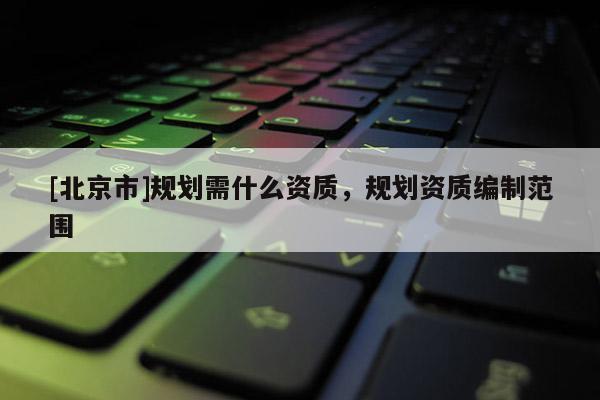 [北京市]規(guī)劃需什么資質(zhì)，規(guī)劃資質(zhì)編制范圍
