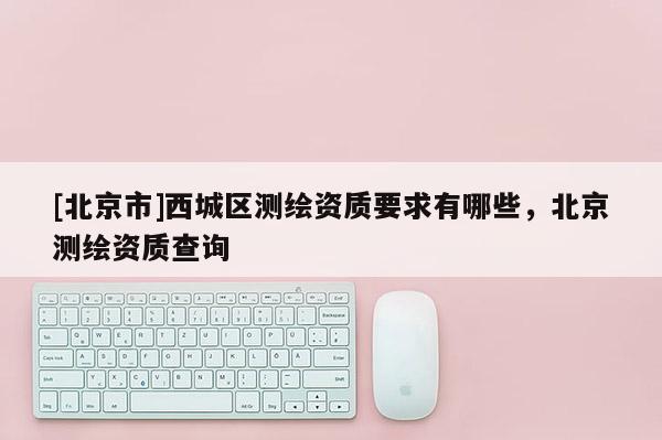 [北京市]西城區(qū)測繪資質(zhì)要求有哪些，北京測繪資質(zhì)查詢