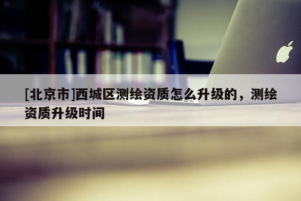 [北京市]西城區(qū)測繪資質(zhì)怎么升級的，測繪資質(zhì)升級時間