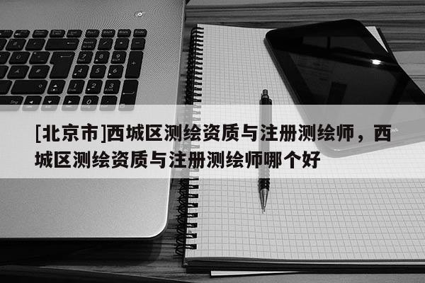 [北京市]西城區(qū)測繪資質(zhì)與注冊測繪師，西城區(qū)測繪資質(zhì)與注冊測繪師哪個好