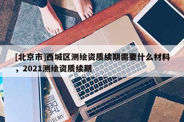 [北京市]西城區(qū)測繪資質(zhì)續(xù)期需要什么材料，2021測繪資質(zhì)續(xù)期