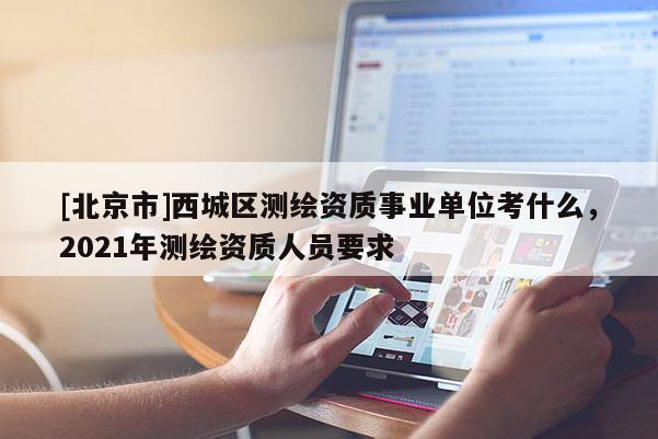 [北京市]西城區(qū)測繪資質(zhì)事業(yè)單位考什么，2021年測繪資質(zhì)人員要求