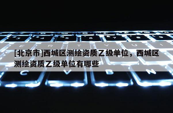[北京市]西城區(qū)測(cè)繪資質(zhì)乙級(jí)單位，西城區(qū)測(cè)繪資質(zhì)乙級(jí)單位有哪些