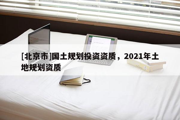 [北京市]國土規(guī)劃投資資質(zhì)，2021年土地規(guī)劃資質(zhì)