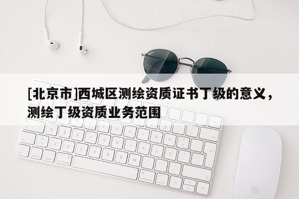 [北京市]西城區(qū)測繪資質(zhì)證書丁級的意義，測繪丁級資質(zhì)業(yè)務范圍