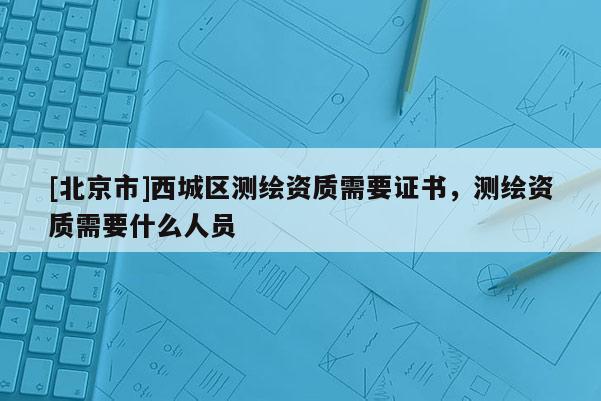 [北京市]西城區(qū)測繪資質(zhì)需要證書，測繪資質(zhì)需要什么人員