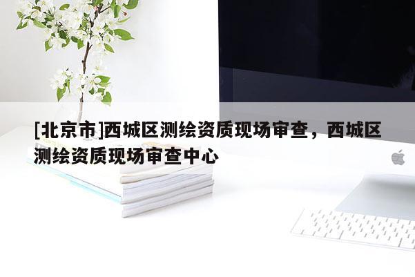 [北京市]西城區(qū)測繪資質(zhì)現(xiàn)場審查，西城區(qū)測繪資質(zhì)現(xiàn)場審查中心