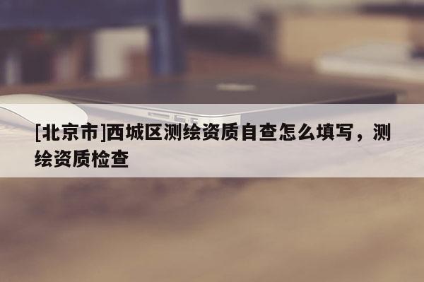 [北京市]西城區(qū)測(cè)繪資質(zhì)自查怎么填寫，測(cè)繪資質(zhì)檢查