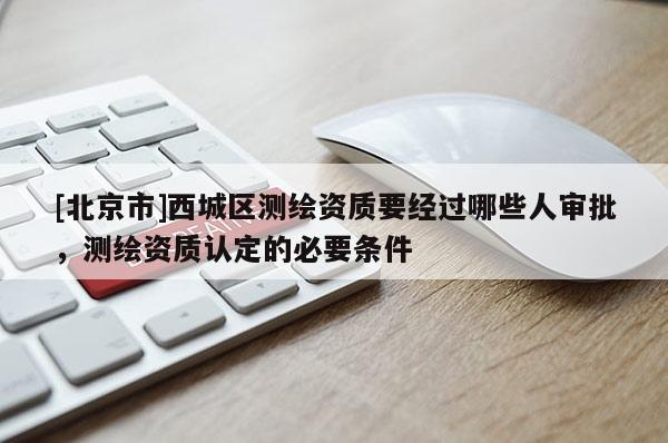 [北京市]西城區(qū)測(cè)繪資質(zhì)要經(jīng)過哪些人審批，測(cè)繪資質(zhì)認(rèn)定的必要條件
