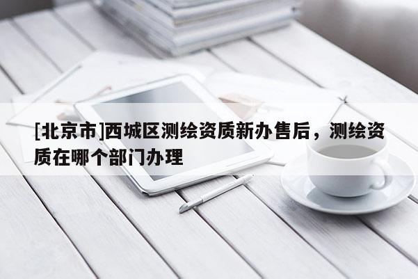 [北京市]西城區(qū)測(cè)繪資質(zhì)新辦售后，測(cè)繪資質(zhì)在哪個(gè)部門辦理