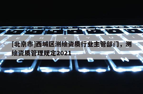 [北京市]西城區(qū)測(cè)繪資質(zhì)行業(yè)主管部門，測(cè)繪資質(zhì)管理規(guī)定2021