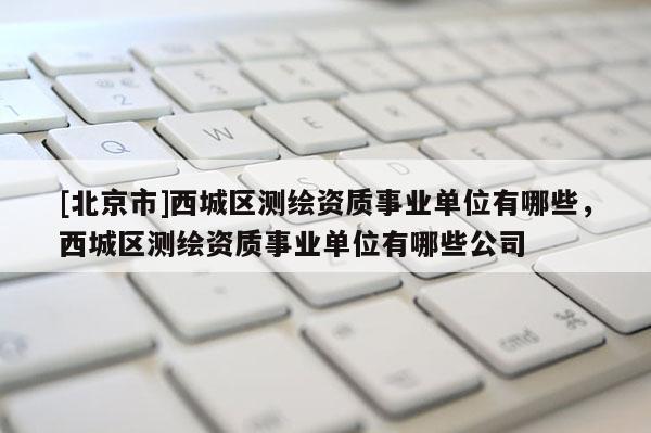 [北京市]西城區(qū)測繪資質(zhì)事業(yè)單位有哪些，西城區(qū)測繪資質(zhì)事業(yè)單位有哪些公司