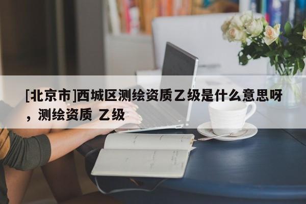 [北京市]西城區(qū)測繪資質(zhì)乙級是什么意思呀，測繪資質(zhì) 乙級