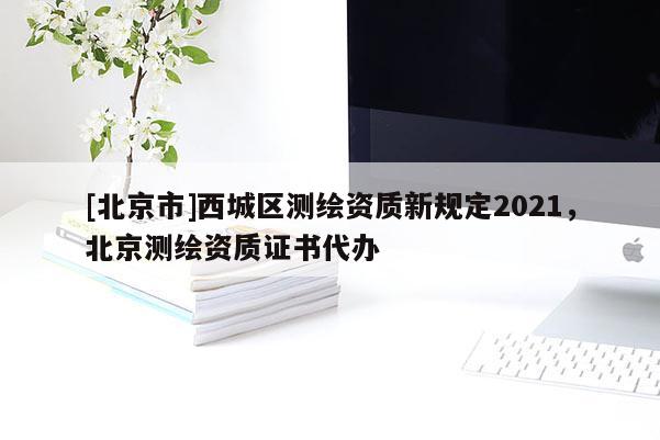 [北京市]西城區(qū)測繪資質(zhì)新規(guī)定2021，北京測繪資質(zhì)證書代辦
