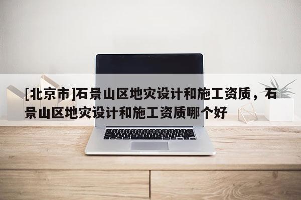 [北京市]石景山區(qū)地災設計和施工資質(zhì)，石景山區(qū)地災設計和施工資質(zhì)哪個好