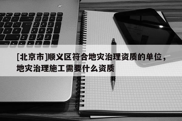 [北京市]順義區(qū)符合地災治理資質(zhì)的單位，地災治理施工需要什么資質(zhì)