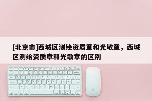 [北京市]西城區(qū)測繪資質章和光敏章，西城區(qū)測繪資質章和光敏章的區(qū)別