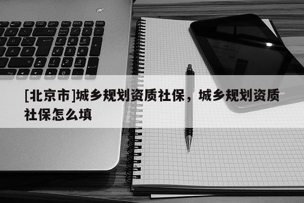 [北京市]城鄉(xiāng)規(guī)劃資質(zhì)社保，城鄉(xiāng)規(guī)劃資質(zhì)社保怎么填