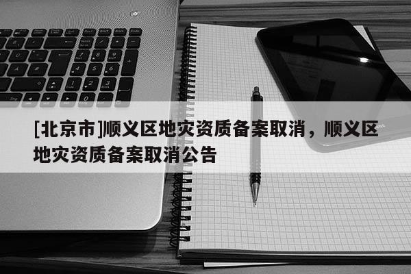 [北京市]順義區(qū)地災資質(zhì)備案取消，順義區(qū)地災資質(zhì)備案取消公告