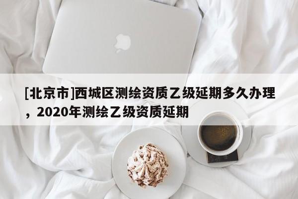 [北京市]西城區(qū)測繪資質乙級延期多久辦理，2020年測繪乙級資質延期
