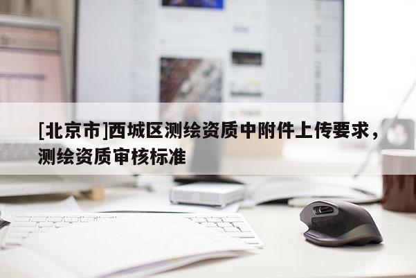 [北京市]西城區(qū)測繪資質中附件上傳要求，測繪資質審核標準