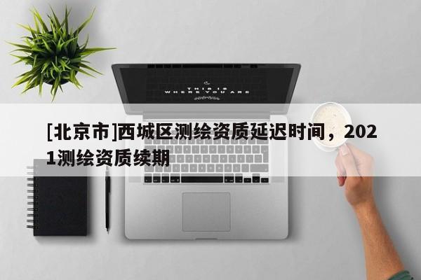 [北京市]西城區(qū)測繪資質(zhì)延遲時間，2021測繪資質(zhì)續(xù)期