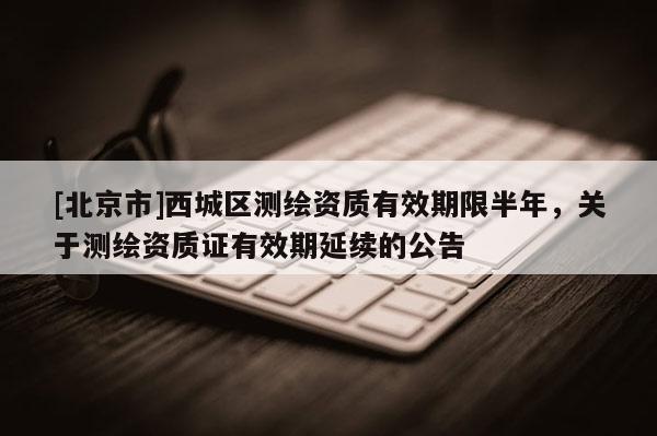 [北京市]西城區(qū)測繪資質(zhì)有效期限半年，關(guān)于測繪資質(zhì)證有效期延續(xù)的公告