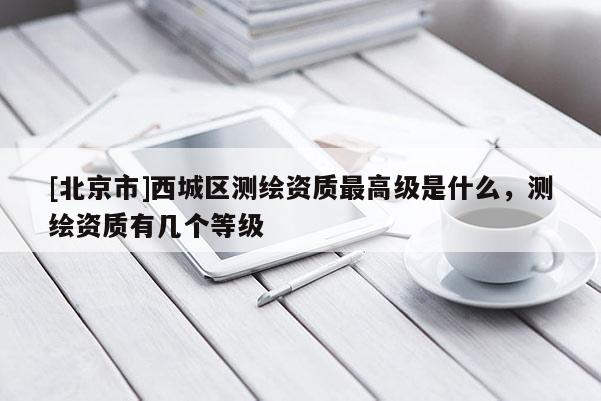 [北京市]西城區(qū)測繪資質(zhì)最高級是什么，測繪資質(zhì)有幾個等級
