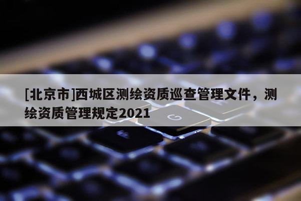 [北京市]西城區(qū)測繪資質(zhì)巡查管理文件，測繪資質(zhì)管理規(guī)定2021